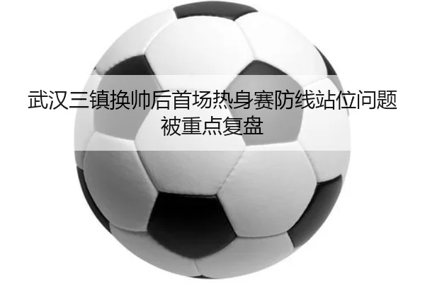 武汉三镇换帅后首场热身赛防线站位问题被重点复盘