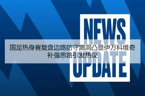 国足热身赛复盘边路防守漏洞凸显伊万科维奇补强思路引发热议